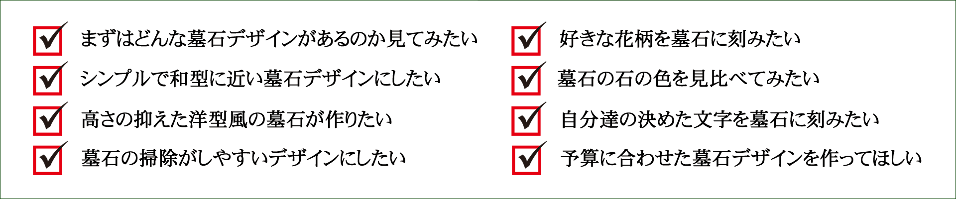 1.まずはどんな墓石デザインがあるのか見てみたい 2.シンプルで和型に近い墓石デザインにしたい 3.高さの抑えた洋型風の墓石が作りたい 4.墓石の掃除がしやすいデザインにしたい 5.好きな花柄を墓石に刻みたい 6.墓石の石の色を見比べてみたい 7.自分達の決めた文字を墓石に刻みたい 8.予算に合わせた墓石デザインを作ってほしい