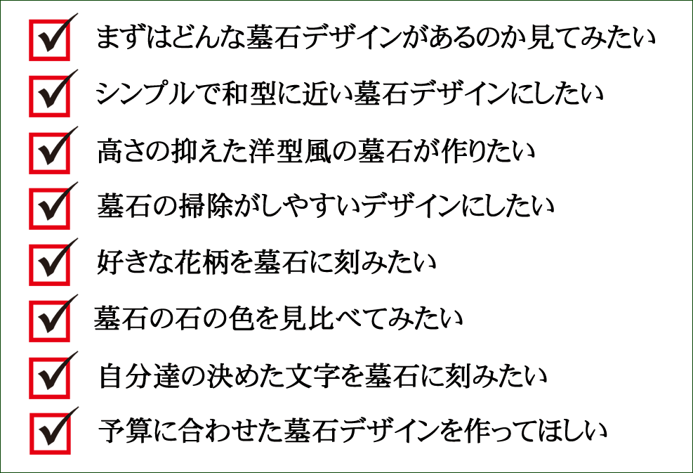 1.まずはどんな墓石デザインがあるのか見てみたい 2.シンプルで和型に近い墓石デザインにしたい 3.高さの抑えた洋型風の墓石が作りたい 4.墓石の掃除がしやすいデザインにしたい 5.好きな花柄を墓石に刻みたい 6.墓石の石の色を見比べてみたい 7.自分達の決めた文字を墓石に刻みたい 8.予算に合わせた墓石デザインを作ってほしい